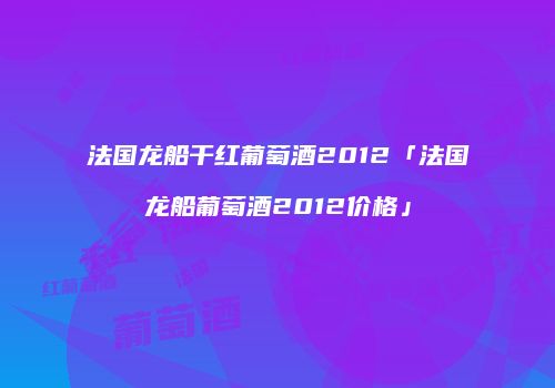 法国龙船干红葡萄酒2012「法国龙船葡萄酒2012价格」