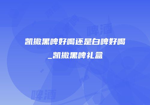 凯撒黑啤好喝还是白啤好喝_凯撒黑啤礼盒