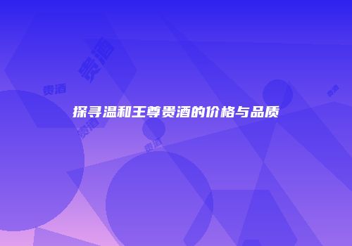 探寻温和王尊贵酒的价格与品质