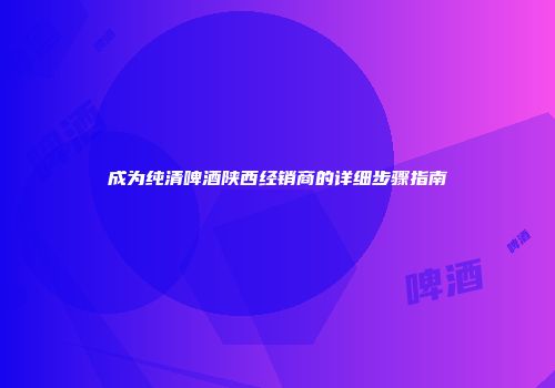 成为纯清啤酒陕西经销商的详细步骤指南