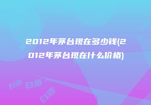 2012年茅台现在多少钱(2012年茅台现在什么价格)