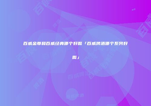 百威金尊和百威经典哪个好喝「百威啤酒哪个系列好喝」