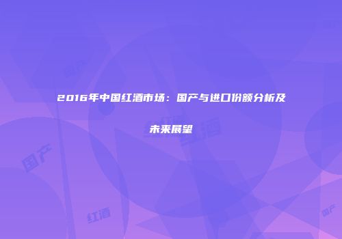 2016年中国红酒市场：国产与进口份额分析及未来展望