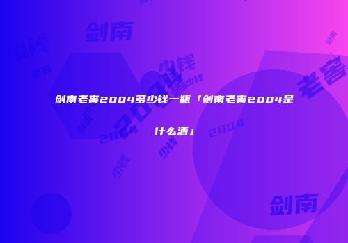 剑南老窖2004多少钱一瓶「剑南老窖2004是什么酒」