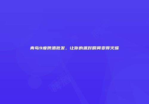 青岛9度啤酒批发，让你的派对瞬间变得火爆
