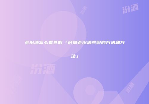 老汾酒怎么看真假「识别老汾酒真假的方法和方法」
