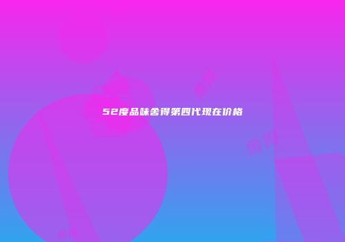 52度品味舍得第四代现在价格