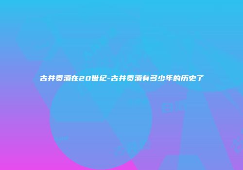 古井贡酒在20世纪-古井贡酒有多少年的历史了