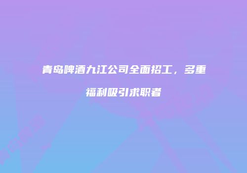 青岛啤酒九江公司全面招工，多重福利吸引求职者