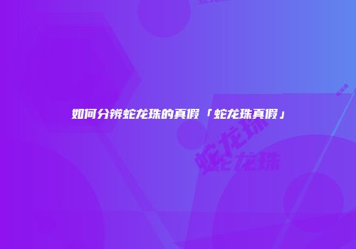 如何分辨蛇龙珠的真假「蛇龙珠真假」