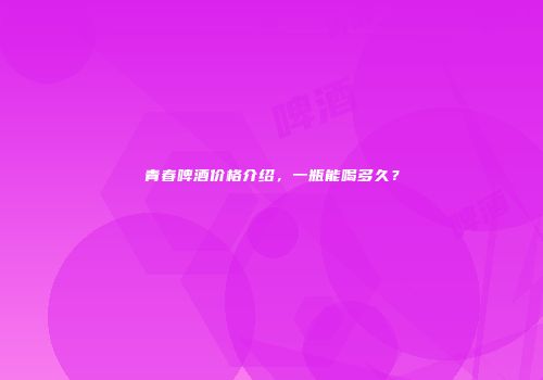 青春啤酒价格介绍，一瓶能喝多久？