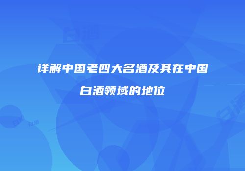 详解中国老四大名酒及其在中国白酒领域的地位