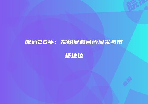皖酒26年：揭秘安徽名酒风采与市场地位