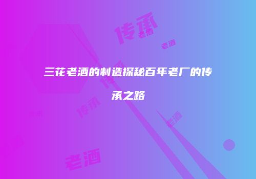 三花老酒的制造探秘百年老厂的传承之路