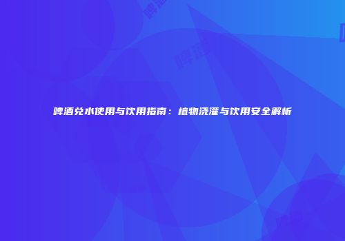 啤酒兑水使用与饮用指南：植物浇灌与饮用安全解析