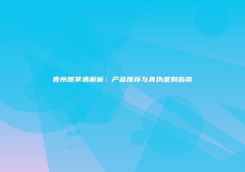 贵州朗茅酒解析：产品推荐与真伪鉴别指南