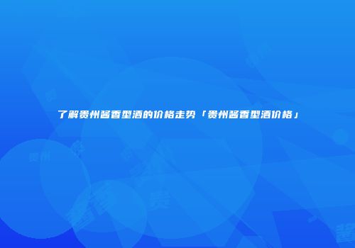 了解贵州酱香型酒的价格走势「贵州酱香型酒价格」