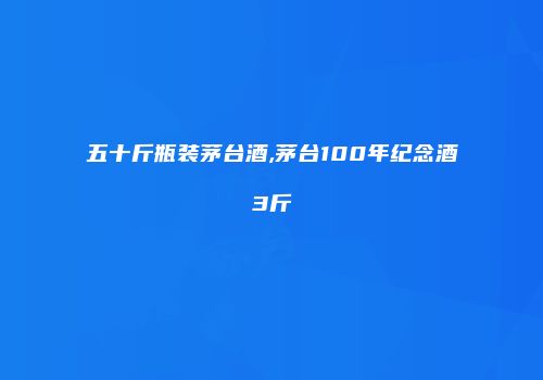 五十斤瓶装茅台酒,茅台100年纪念酒3斤