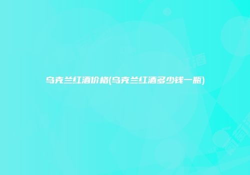 乌克兰红酒价格(乌克兰红酒多少钱一瓶)