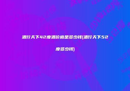 酒行天下42度酒价格是多少钱(酒行天下52度多少钱)