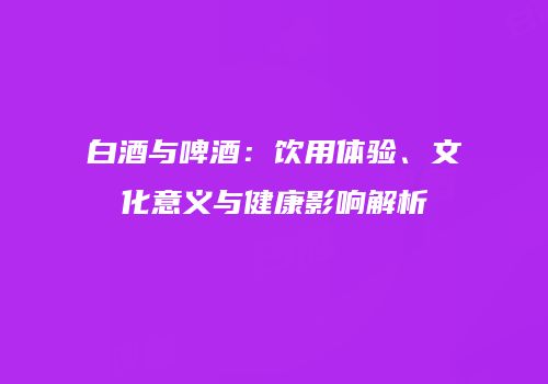 白酒与啤酒：饮用体验、文化意义与健康影响解析