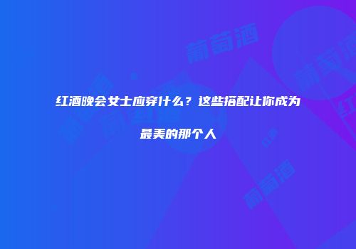 红酒晚会女士应穿什么？这些搭配让你成为最美的那个人