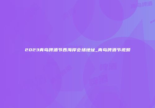 2023青岛啤酒节西海岸会场地址_青岛啤酒节视频