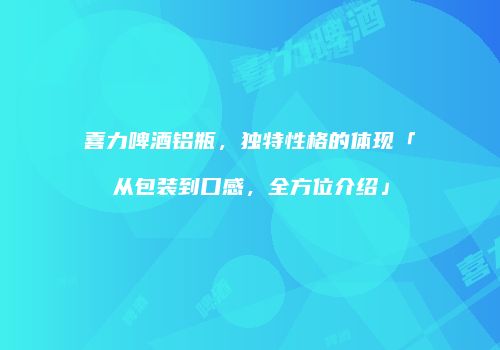 喜力啤酒铝瓶，独特性格的体现「从包装到口感，全方位介绍」