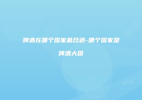 啤酒在哪个国家最合适-哪个国家是啤酒大国