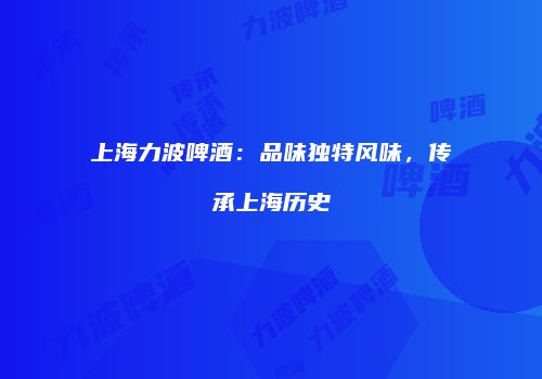 上海力波啤酒：品味独特风味，传承上海历史