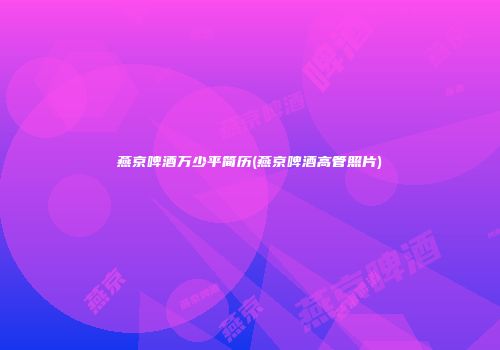 燕京啤酒万少平简历(燕京啤酒高管照片)