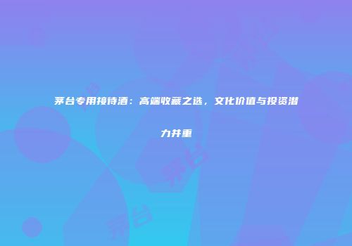 茅台专用接待酒：高端收藏之选，文化价值与投资潜力并重