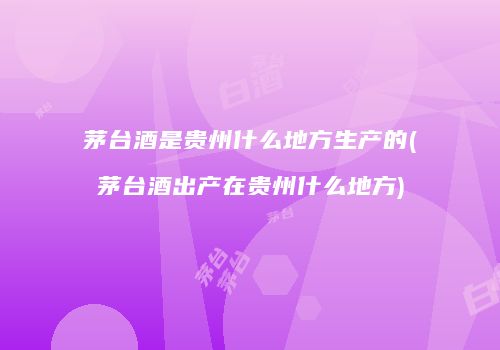 茅台酒是贵州什么地方生产的(茅台酒出产在贵州什么地方)
