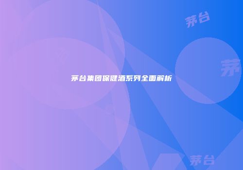 茅台集团保健酒系列全面解析