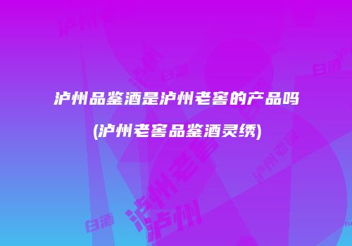 泸州品鉴酒是泸州老窖的产品吗(泸州老窖品鉴酒灵绣)