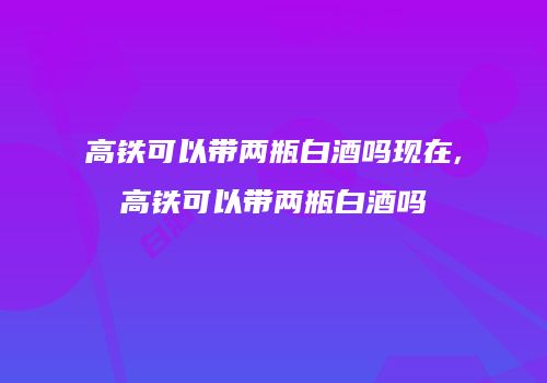 高铁可以带两瓶白酒吗现在,高铁可以带两瓶白酒吗
