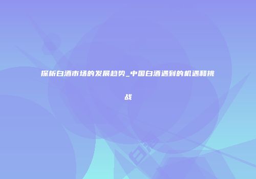 探析白酒市场的发展趋势_中国白酒遇到的机遇和挑战