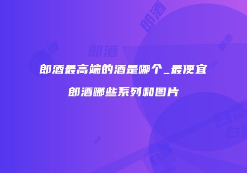 郎酒最高端的酒是哪个_最便宜郎酒哪些系列和图片