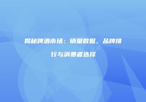 揭秘啤酒市场：销量数据、品牌排行与消费者选择