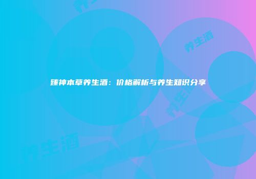 臻神本草养生酒：价格解析与养生知识分享