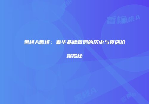 黑桃A香槟：奢华品牌背后的历史与夜店价格揭秘