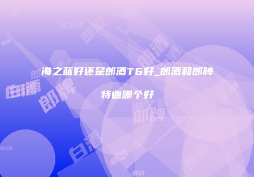 海之蓝好还是郎酒T6好_郎酒和郎牌特曲哪个好