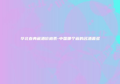 华北春典藏酒价格表-中国哪个省的名酒最多