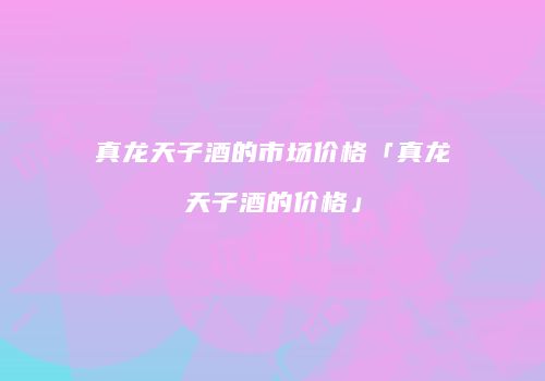真龙天子酒的市场价格「真龙天子酒的价格」