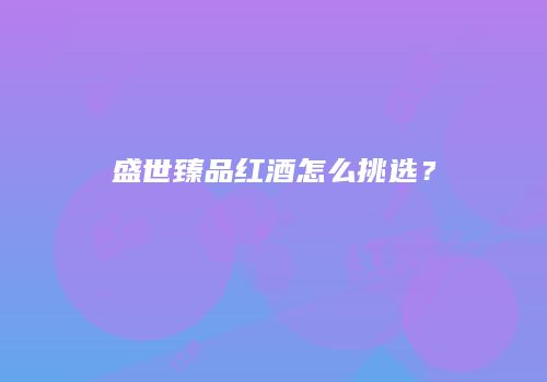 盛世臻品红酒怎么挑选？
