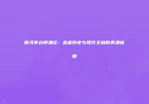 探寻茅台镇酒庄：品鉴历史与现代交融的美酒佳酿
