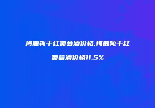 梅鹿辄干红葡萄酒价格,梅鹿辄干红葡萄酒价格11.5%