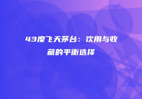 43度飞天茅台：饮用与收藏的平衡选择