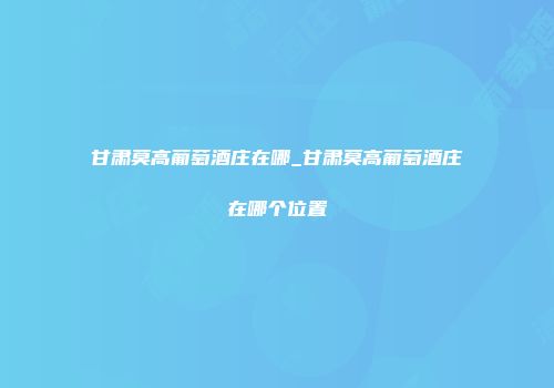 甘肃莫高葡萄酒庄在哪_甘肃莫高葡萄酒庄在哪个位置