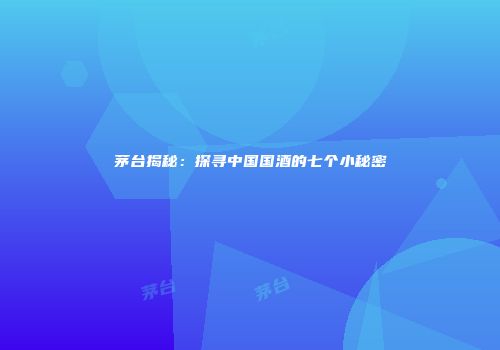 茅台揭秘：探寻中国国酒的七个小秘密